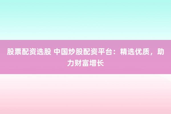 股票配资选股 中国炒股配资平台：精选优质，助力财富增长