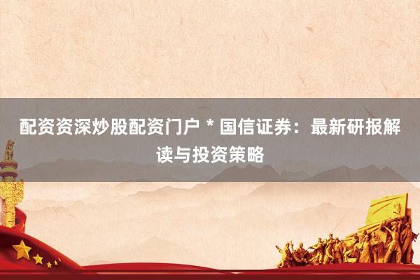 配资资深炒股配资门户 * 国信证券：最新研报解读与投资策略