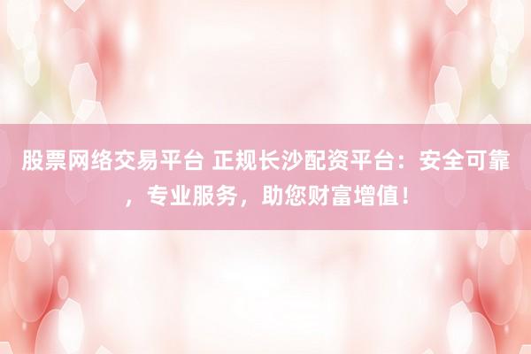 股票网络交易平台 正规长沙配资平台：安全可靠，专业服务，助您财富增值！