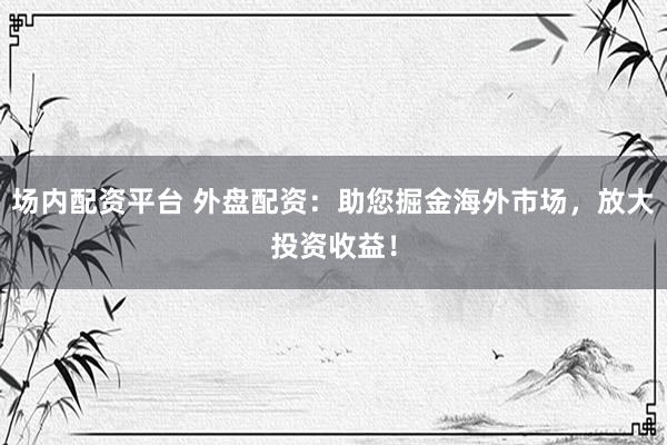 场内配资平台 外盘配资：助您掘金海外市场，放大投资收益！