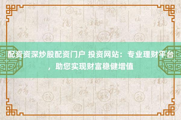 配资资深炒股配资门户 投资网站：专业理财平台，助您实现财富稳健增值
