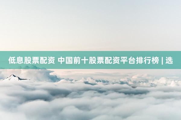 低息股票配资 中国前十股票配资平台排行榜 | 选
