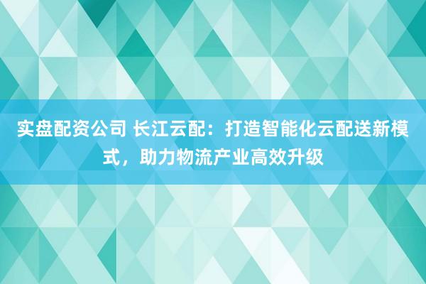 实盘配资公司 长江云配：打造智能化云配送新模式，助力物流产业高效升级