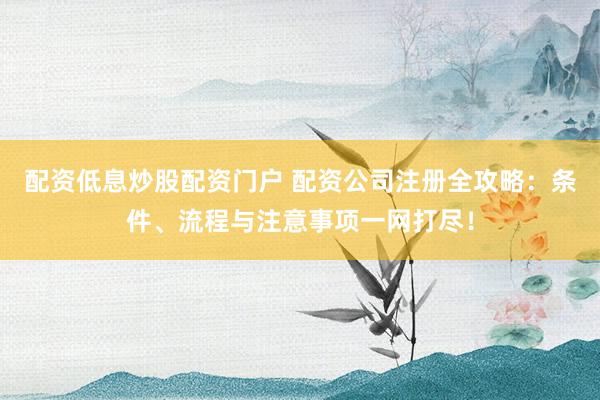配资低息炒股配资门户 配资公司注册全攻略：条件、流程与注意事项一网打尽！