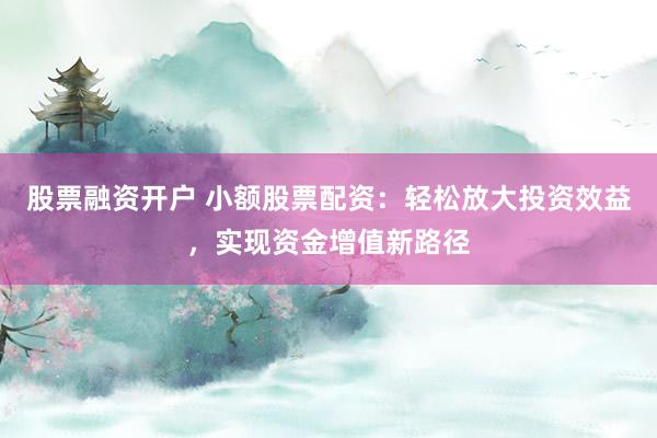 股票融资开户 小额股票配资：轻松放大投资效益，实现资金增值新路径