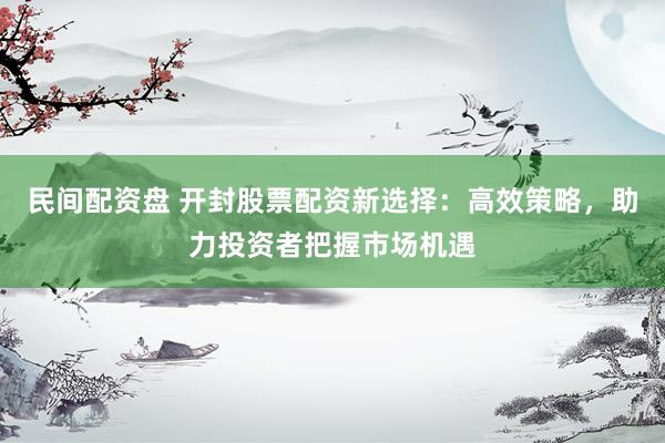 民间配资盘 开封股票配资新选择：高效策略，助力投资者把握市场机遇