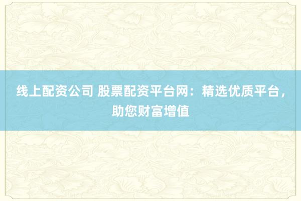线上配资公司 股票配资平台网：精选优质平台，助您财富增值
