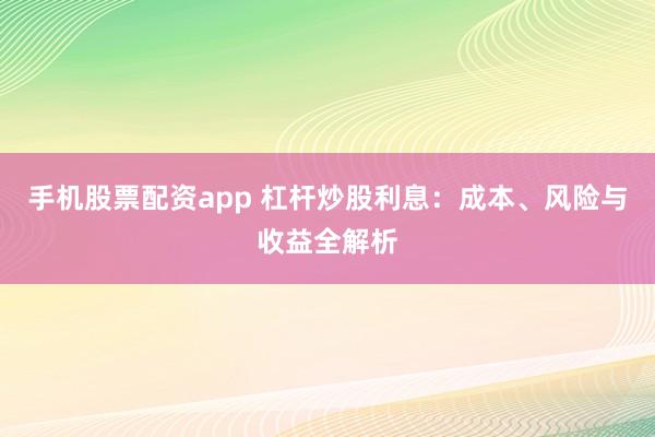 手机股票配资app 杠杆炒股利息：成本、风险与收益全解析