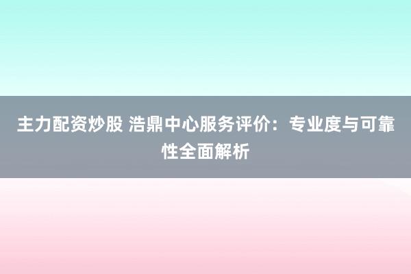 主力配资炒股 浩鼎中心服务评价：专业度与可靠性全面解析