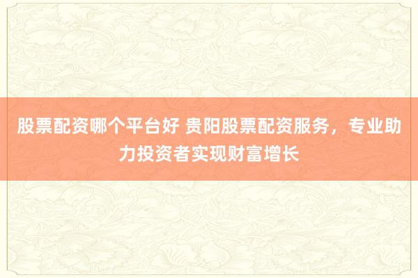 股票配资哪个平台好 贵阳股票配资服务，专业助力投资者实现财富增长