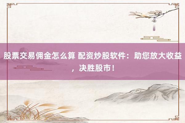 股票交易佣金怎么算 配资炒股软件：助您放大收益，决胜股市！