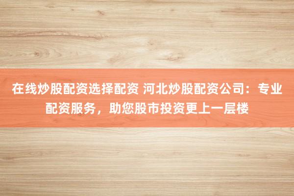 在线炒股配资选择配资 河北炒股配资公司：专业配资服务，助您股市投资更上一层楼