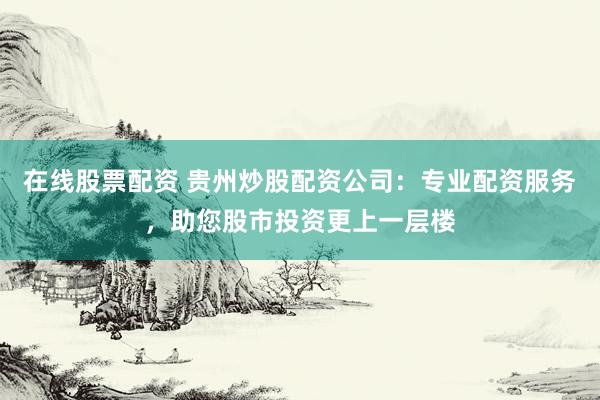 在线股票配资 贵州炒股配资公司：专业配资服务，助您股市投资更上一层楼