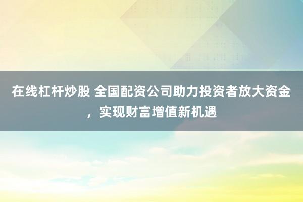 在线杠杆炒股 全国配资公司助力投资者放大资金，实现财富增值新机遇