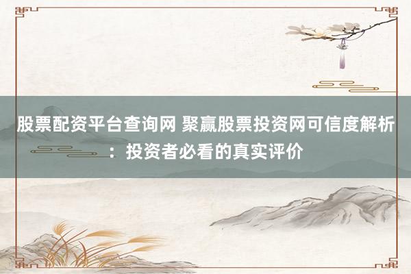 股票配资平台查询网 聚赢股票投资网可信度解析：投资者必看的真实评价