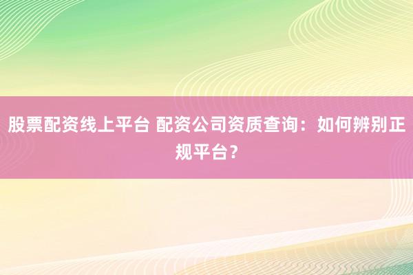 股票配资线上平台 配资公司资质查询：如何辨别正规平台？