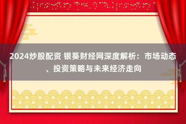 2024炒股配资 银葵财经网深度解析：市场动态、投资策略与未来经济走向