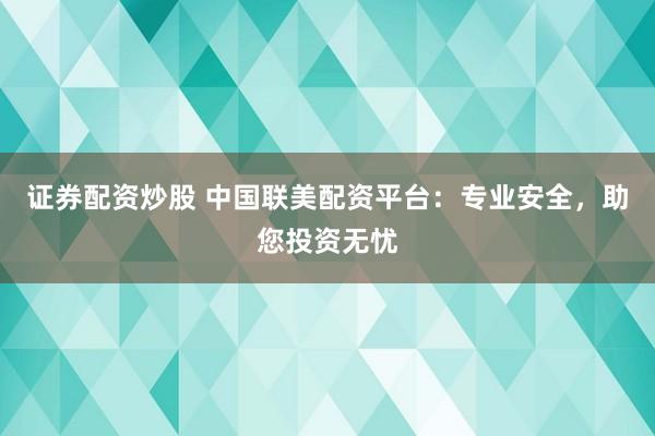 证券配资炒股 中国联美配资平台：专业安全，助您投资无忧
