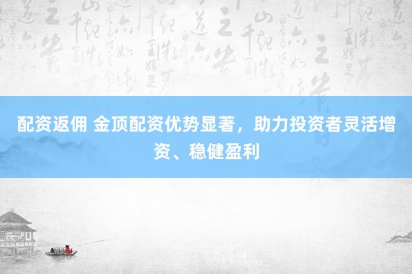 配资返佣 金顶配资优势显著，助力投资者灵活增资、稳健盈利