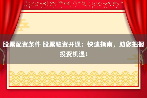股票配资条件 股票融资开通：快速指南，助您把握投资机遇！