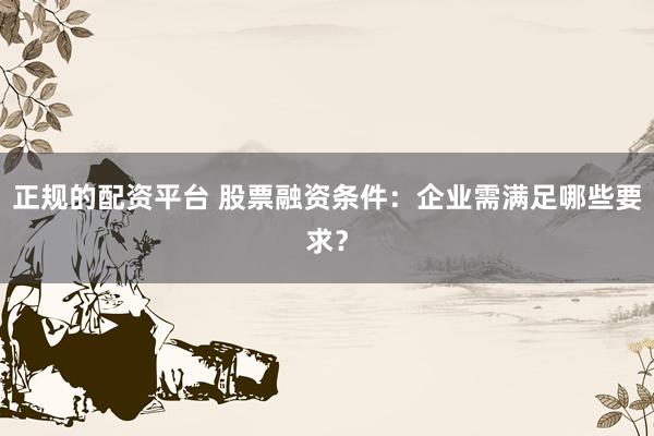 正规的配资平台 股票融资条件：企业需满足哪些要求？