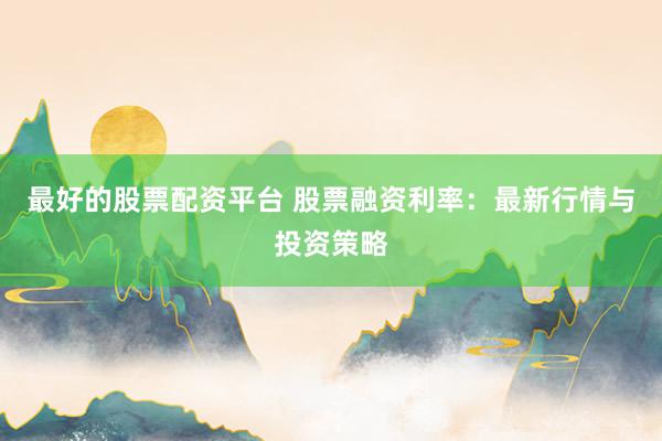 最好的股票配资平台 股票融资利率：最新行情与投资策略