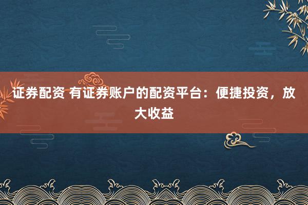 证券配资 有证券账户的配资平台：便捷投资，放大收益