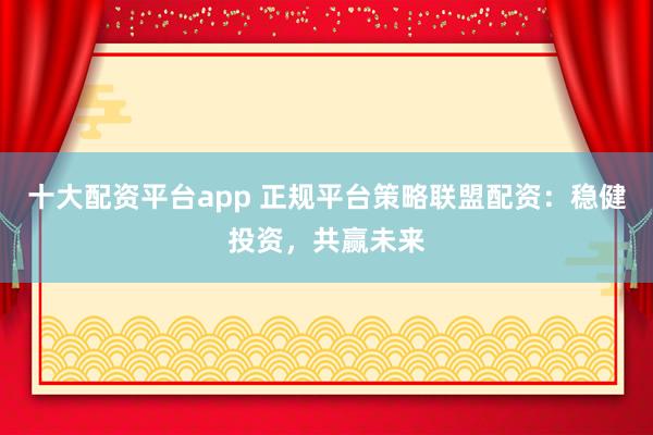 十大配资平台app 正规平台策略联盟配资：稳健投资，共赢未来