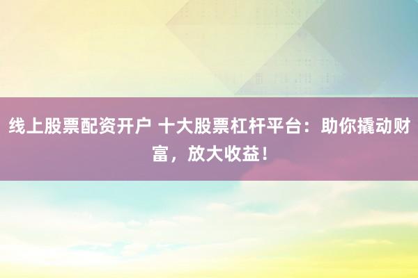 线上股票配资开户 十大股票杠杆平台：助你撬动财富，放大收益！