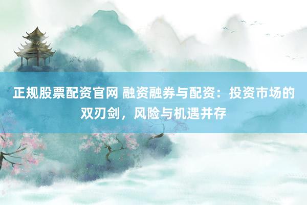 正规股票配资官网 融资融券与配资：投资市场的双刃剑，风险与机遇并存
