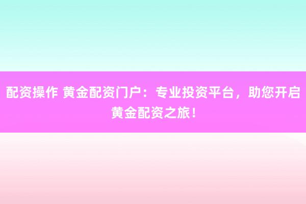 配资操作 黄金配资门户：专业投资平台，助您开启黄金配资之旅！