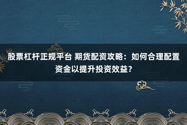 股票杠杆正规平台 期货配资攻略：如何合理配置资金以提升投资效益？