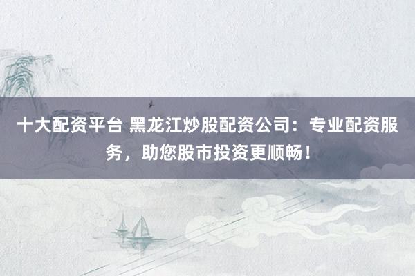 十大配资平台 黑龙江炒股配资公司：专业配资服务，助您股市投资更顺畅！