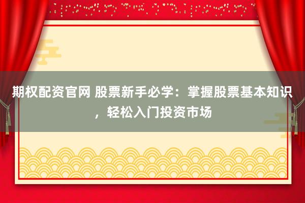 期权配资官网 股票新手必学：掌握股票基本知识，轻松入门投资市场