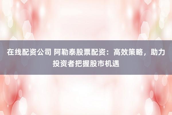 在线配资公司 阿勒泰股票配资：高效策略，助力投资者把握股市机遇