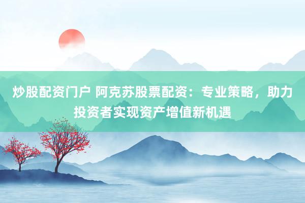 炒股配资门户 阿克苏股票配资：专业策略，助力投资者实现资产增值新机遇