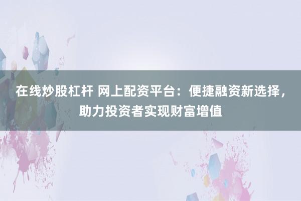 在线炒股杠杆 网上配资平台：便捷融资新选择，助力投资者实现财富增值