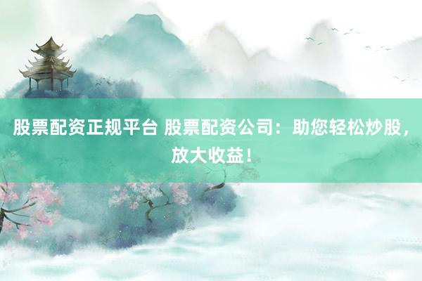 股票配资正规平台 股票配资公司：助您轻松炒股，放大收益！