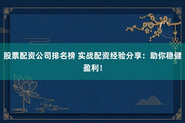 股票配资公司排名榜 实战配资经验分享：助你稳健盈利！