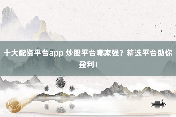 十大配资平台app 炒股平台哪家强？精选平台助你盈利！