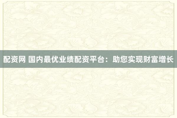 配资网 国内最优业绩配资平台：助您实现财富增长