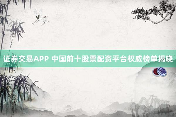 证券交易APP 中国前十股票配资平台权威榜单揭晓