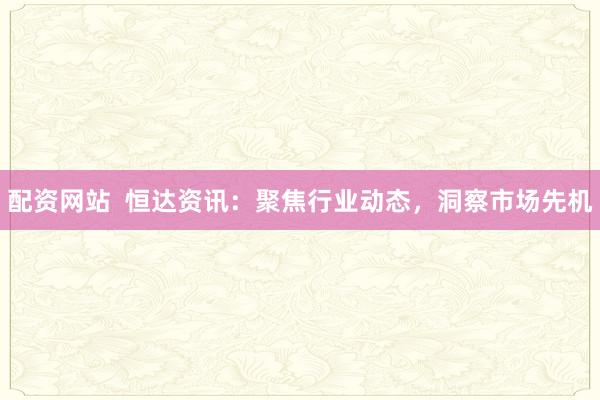 配资网站  恒达资讯：聚焦行业动态，洞察市场先机