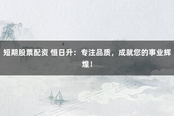 短期股票配资 恒日升：专注品质，成就您的事业辉煌！