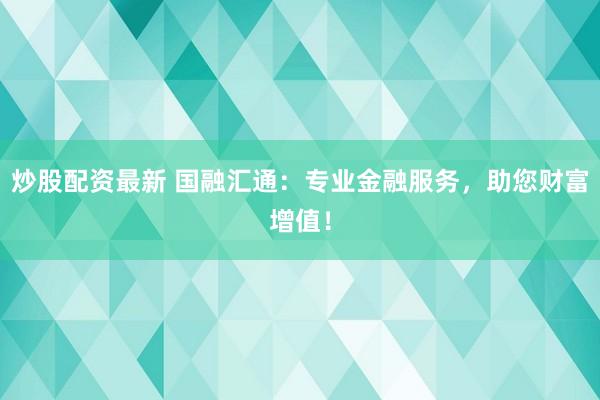 炒股配资最新 国融汇通：专业金融服务，助您财富增值！