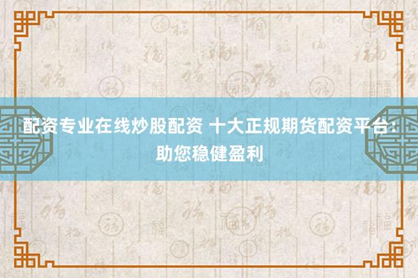 配资专业在线炒股配资 十大正规期货配资平台：助您稳健盈利