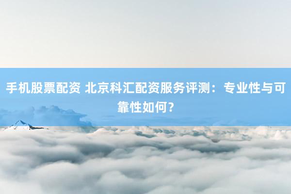 手机股票配资 北京科汇配资服务评测：专业性与可靠性如何？