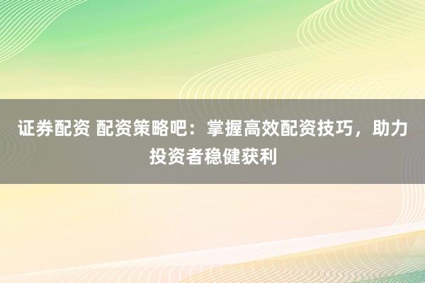 证券配资 配资策略吧：掌握高效配资技巧，助力投资者稳健获利