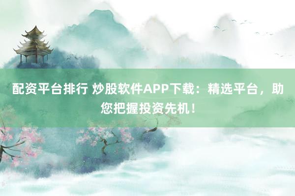 配资平台排行 炒股软件APP下载：精选平台，助您把握投资先机！