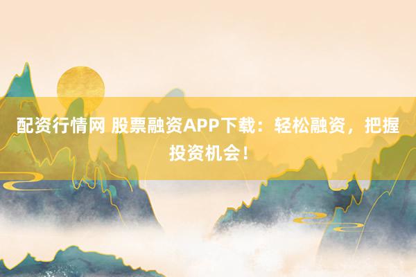 配资行情网 股票融资APP下载：轻松融资，把握投资机会！